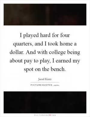 I played hard for four quarters, and I took home a dollar. And with college being about pay to play, I earned my spot on the bench Picture Quote #1