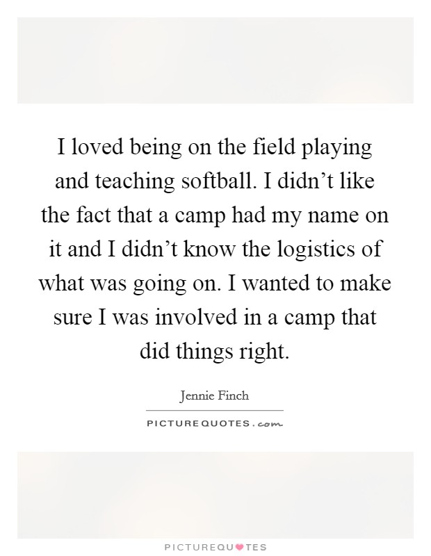 I loved being on the field playing and teaching softball. I didn't like the fact that a camp had my name on it and I didn't know the logistics of what was going on. I wanted to make sure I was involved in a camp that did things right. Picture Quote #1