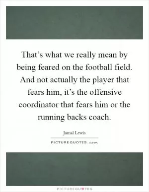 That’s what we really mean by being feared on the football field. And not actually the player that fears him, it’s the offensive coordinator that fears him or the running backs coach Picture Quote #1