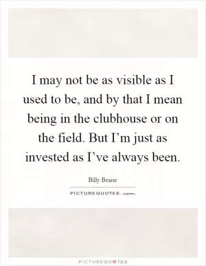 I may not be as visible as I used to be, and by that I mean being in the clubhouse or on the field. But I’m just as invested as I’ve always been Picture Quote #1