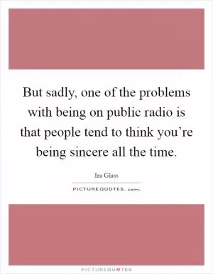 But sadly, one of the problems with being on public radio is that people tend to think you’re being sincere all the time Picture Quote #1