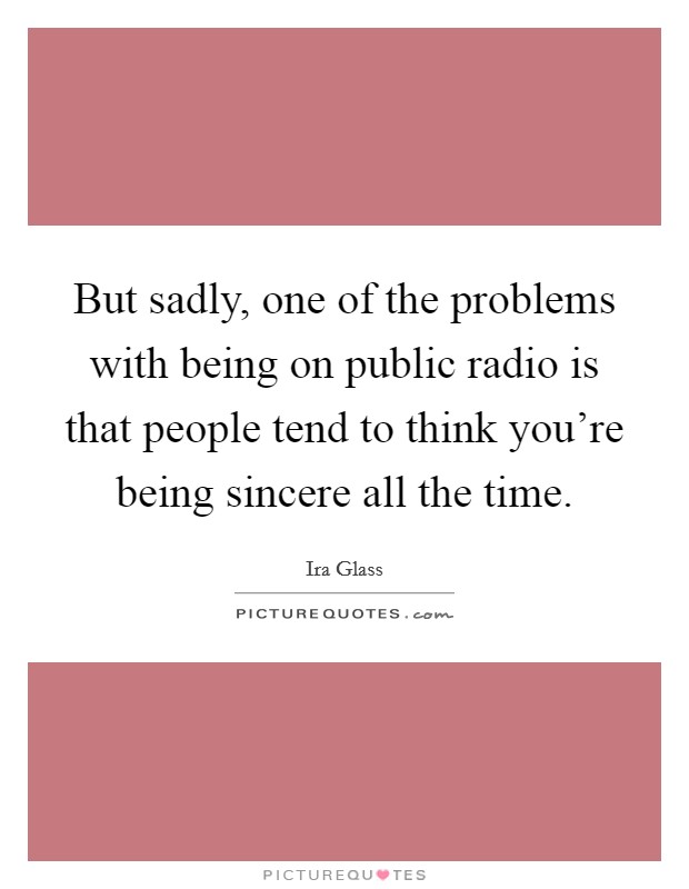 But sadly, one of the problems with being on public radio is that people tend to think you're being sincere all the time. Picture Quote #1