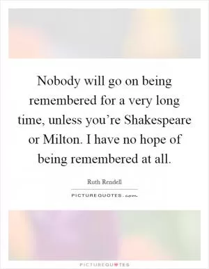 Nobody will go on being remembered for a very long time, unless you’re Shakespeare or Milton. I have no hope of being remembered at all Picture Quote #1