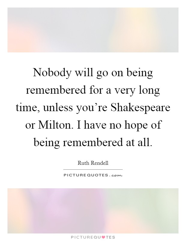 Nobody will go on being remembered for a very long time, unless you're Shakespeare or Milton. I have no hope of being remembered at all. Picture Quote #1