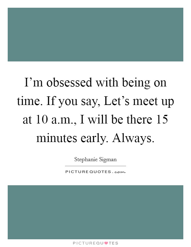 I'm obsessed with being on time. If you say, Let's meet up at 10 a.m., I will be there 15 minutes early. Always. Picture Quote #1
