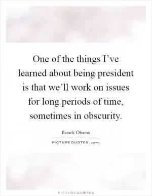 One of the things I’ve learned about being president is that we’ll work on issues for long periods of time, sometimes in obscurity Picture Quote #1
