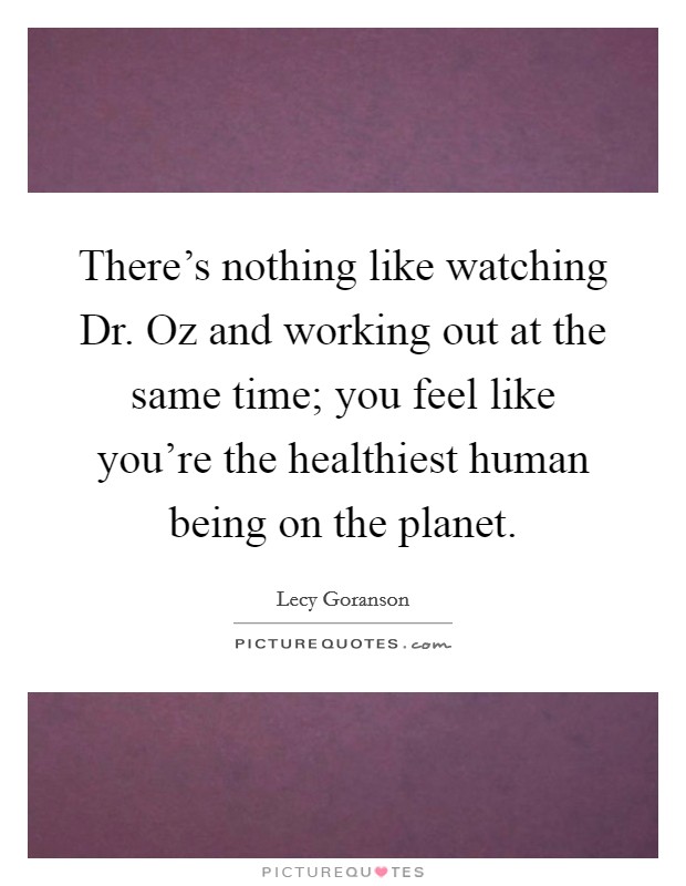 There's nothing like watching Dr. Oz and working out at the same time; you feel like you're the healthiest human being on the planet. Picture Quote #1