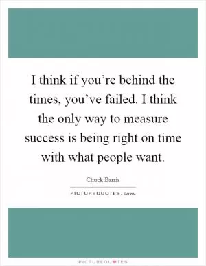 I think if you’re behind the times, you’ve failed. I think the only way to measure success is being right on time with what people want Picture Quote #1