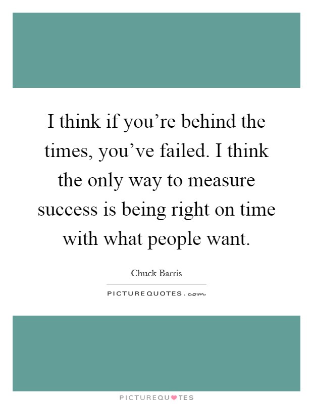 I think if you're behind the times, you've failed. I think the only way to measure success is being right on time with what people want. Picture Quote #1