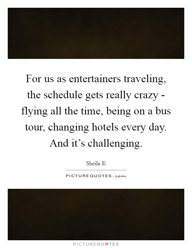 For us as entertainers traveling, the schedule gets really crazy - flying all the time, being on a bus tour, changing hotels every day. And it's challenging. Picture Quote #1