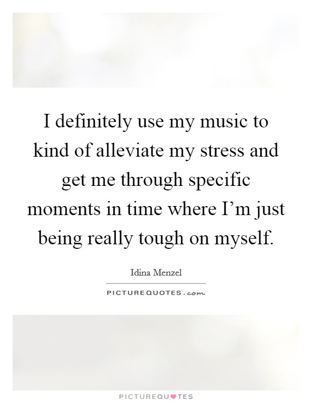 I definitely use my music to kind of alleviate my stress and get me through specific moments in time where I'm just being really tough on myself. Picture Quote #1