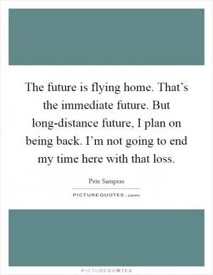 The future is flying home. That’s the immediate future. But long-distance future, I plan on being back. I’m not going to end my time here with that loss Picture Quote #1