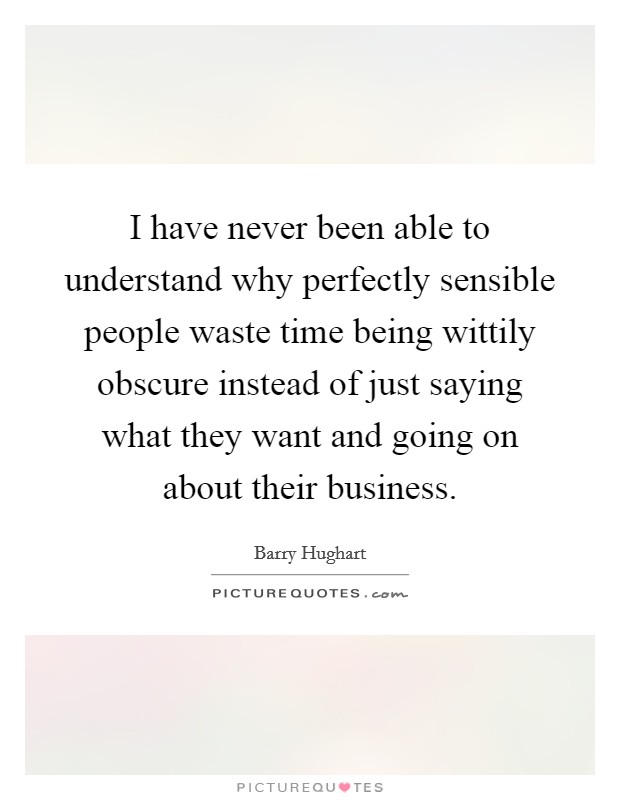 I have never been able to understand why perfectly sensible people waste time being wittily obscure instead of just saying what they want and going on about their business. Picture Quote #1