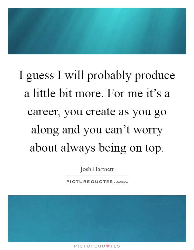 I guess I will probably produce a little bit more. For me it's a career, you create as you go along and you can't worry about always being on top. Picture Quote #1