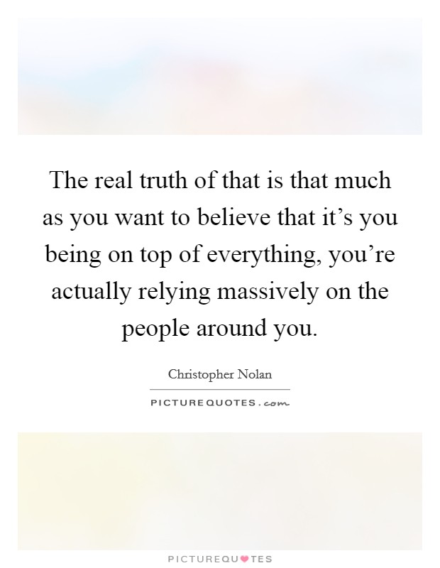 The real truth of that is that much as you want to believe that it's you being on top of everything, you're actually relying massively on the people around you. Picture Quote #1