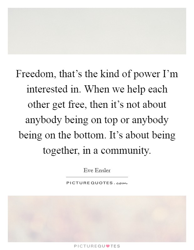 Freedom, that's the kind of power I'm interested in. When we help each other get free, then it's not about anybody being on top or anybody being on the bottom. It's about being together, in a community. Picture Quote #1