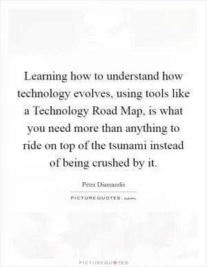 Learning how to understand how technology evolves, using tools like a Technology Road Map, is what you need more than anything to ride on top of the tsunami instead of being crushed by it Picture Quote #1
