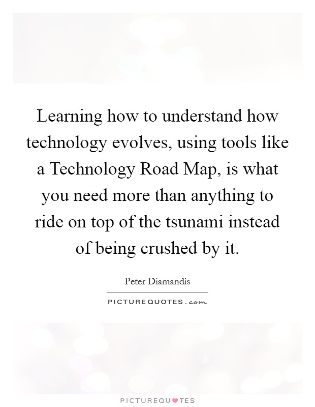 Learning how to understand how technology evolves, using tools like a Technology Road Map, is what you need more than anything to ride on top of the tsunami instead of being crushed by it. Picture Quote #1