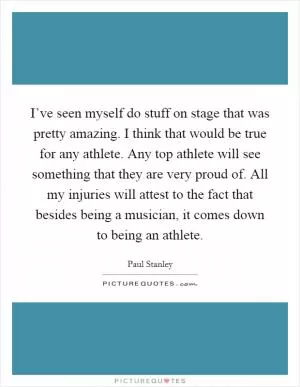 I’ve seen myself do stuff on stage that was pretty amazing. I think that would be true for any athlete. Any top athlete will see something that they are very proud of. All my injuries will attest to the fact that besides being a musician, it comes down to being an athlete Picture Quote #1