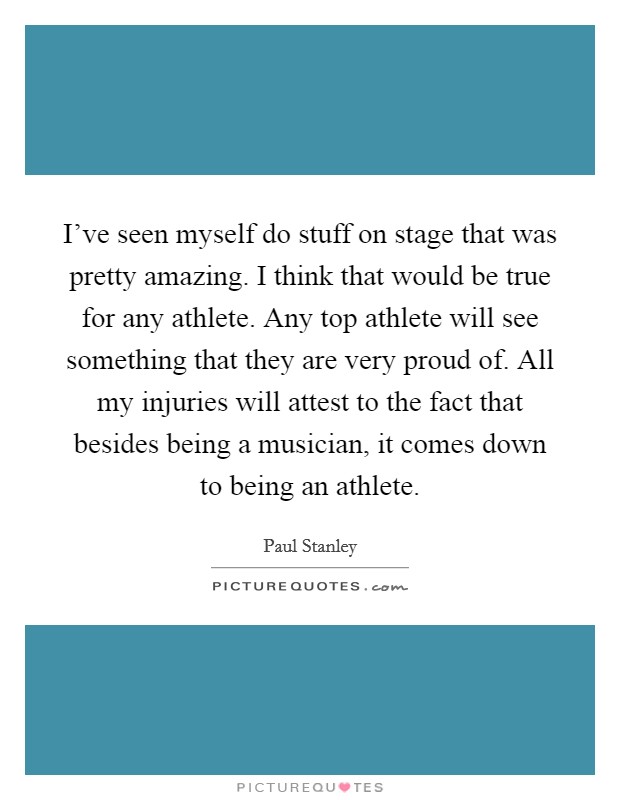 I've seen myself do stuff on stage that was pretty amazing. I think that would be true for any athlete. Any top athlete will see something that they are very proud of. All my injuries will attest to the fact that besides being a musician, it comes down to being an athlete. Picture Quote #1