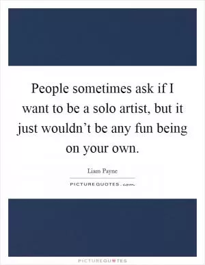 People sometimes ask if I want to be a solo artist, but it just wouldn’t be any fun being on your own Picture Quote #1