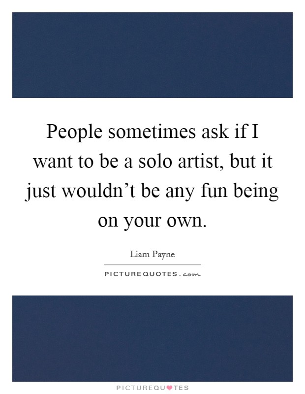 People sometimes ask if I want to be a solo artist, but it just wouldn't be any fun being on your own. Picture Quote #1