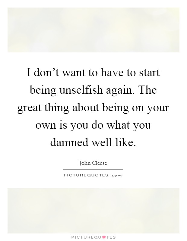I don't want to have to start being unselfish again. The great thing about being on your own is you do what you damned well like. Picture Quote #1