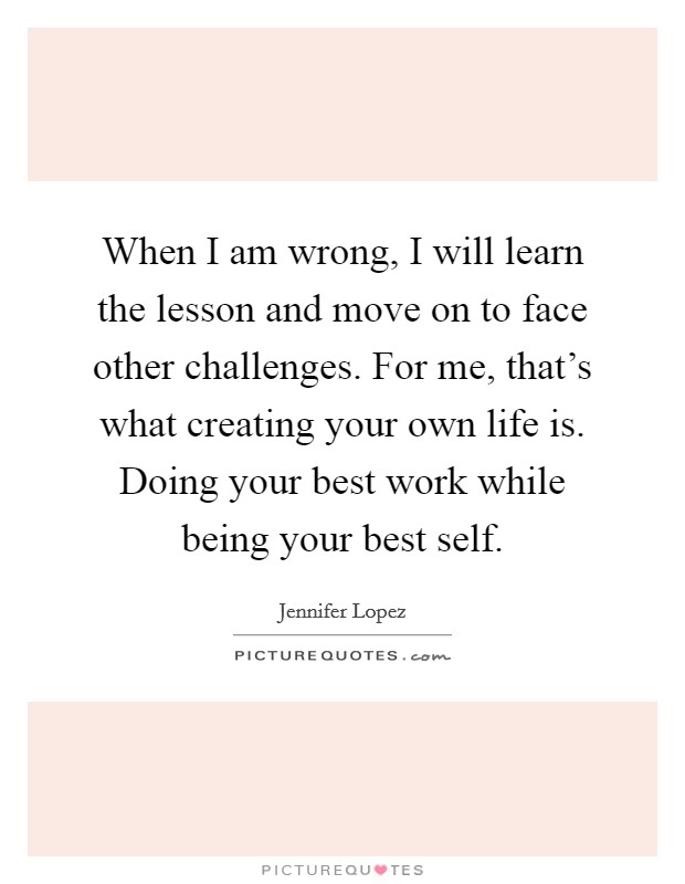 When I am wrong, I will learn the lesson and move on to face other challenges. For me, that's what creating your own life is. Doing your best work while being your best self. Picture Quote #1