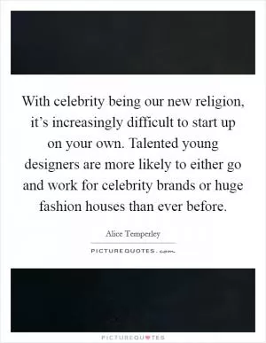 With celebrity being our new religion, it’s increasingly difficult to start up on your own. Talented young designers are more likely to either go and work for celebrity brands or huge fashion houses than ever before Picture Quote #1