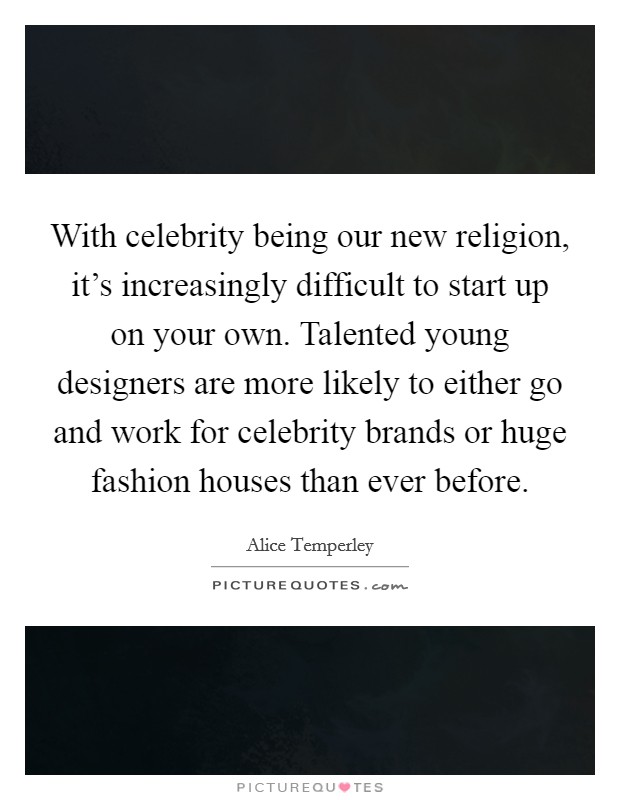 With celebrity being our new religion, it's increasingly difficult to start up on your own. Talented young designers are more likely to either go and work for celebrity brands or huge fashion houses than ever before. Picture Quote #1