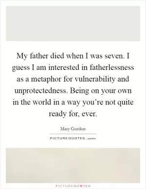 My father died when I was seven. I guess I am interested in fatherlessness as a metaphor for vulnerability and unprotectedness. Being on your own in the world in a way you’re not quite ready for, ever Picture Quote #1