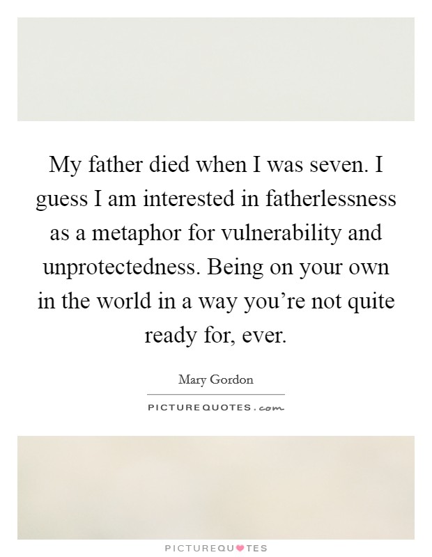 My father died when I was seven. I guess I am interested in fatherlessness as a metaphor for vulnerability and unprotectedness. Being on your own in the world in a way you're not quite ready for, ever. Picture Quote #1