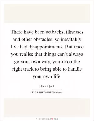 There have been setbacks, illnesses and other obstacles, so inevitably I’ve had disappointments. But once you realise that things can’t always go your own way, you’re on the right track to being able to handle your own life Picture Quote #1