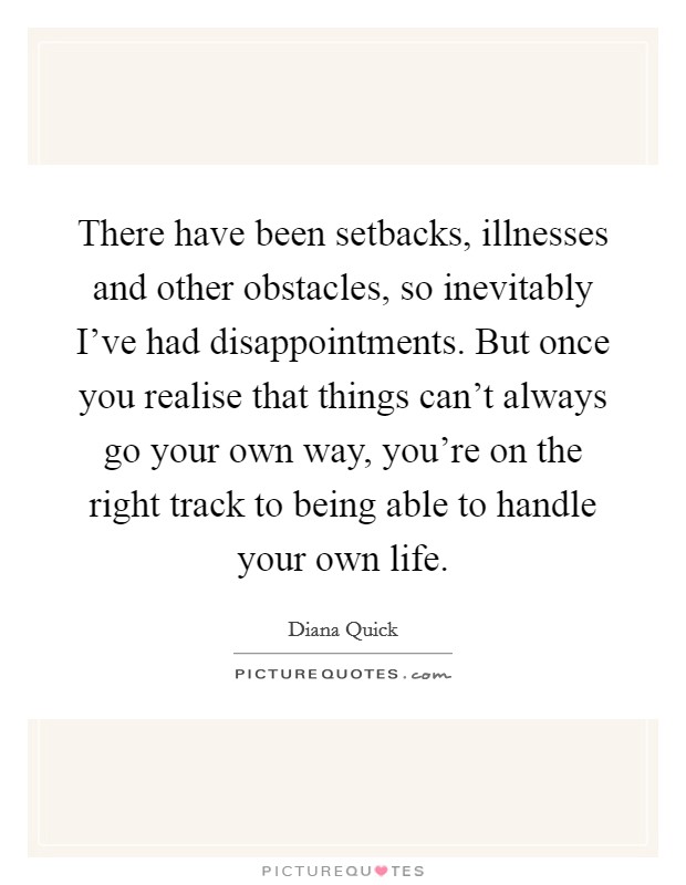 There have been setbacks, illnesses and other obstacles, so inevitably I've had disappointments. But once you realise that things can't always go your own way, you're on the right track to being able to handle your own life. Picture Quote #1