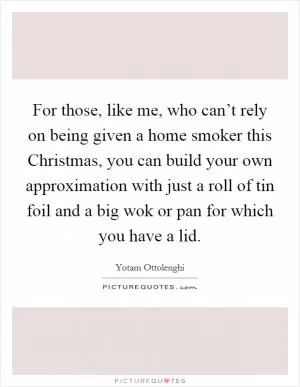 For those, like me, who can’t rely on being given a home smoker this Christmas, you can build your own approximation with just a roll of tin foil and a big wok or pan for which you have a lid Picture Quote #1
