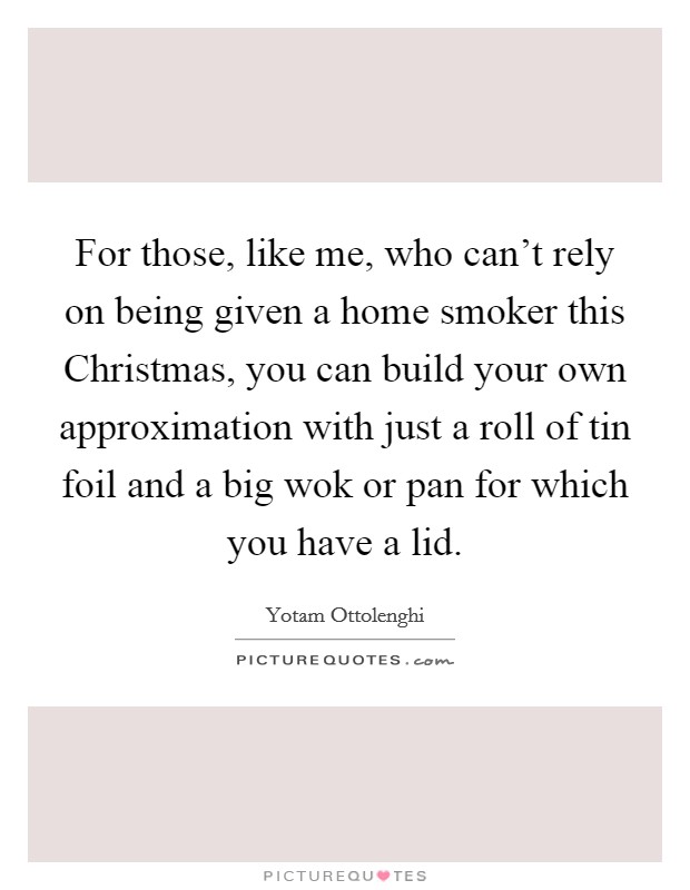 For those, like me, who can't rely on being given a home smoker this Christmas, you can build your own approximation with just a roll of tin foil and a big wok or pan for which you have a lid. Picture Quote #1