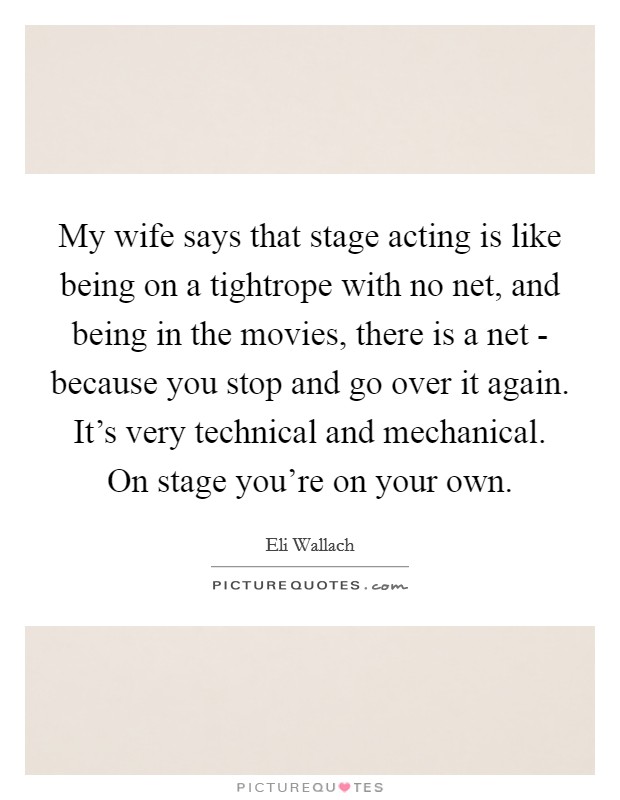 My wife says that stage acting is like being on a tightrope with no net, and being in the movies, there is a net - because you stop and go over it again. It's very technical and mechanical. On stage you're on your own. Picture Quote #1
