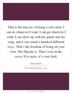 That is the true joy of being a solo artist. I can do whatever I want. I can go wherever I want. I can show up with my guitar and my song, and it can sound a hundred different ways. That’s the freedom of being on your own. The flipside is: That’s you on the cover. If it sucks, it’s your fault Picture Quote #1