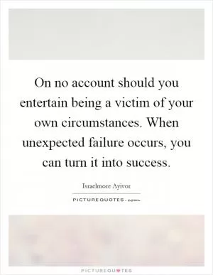 On no account should you entertain being a victim of your own circumstances. When unexpected failure occurs, you can turn it into success Picture Quote #1