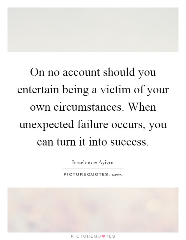 On no account should you entertain being a victim of your own circumstances. When unexpected failure occurs, you can turn it into success. Picture Quote #1