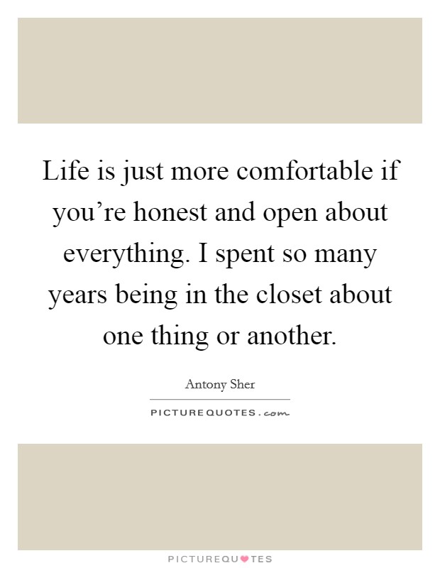 Life is just more comfortable if you're honest and open about everything. I spent so many years being in the closet about one thing or another. Picture Quote #1