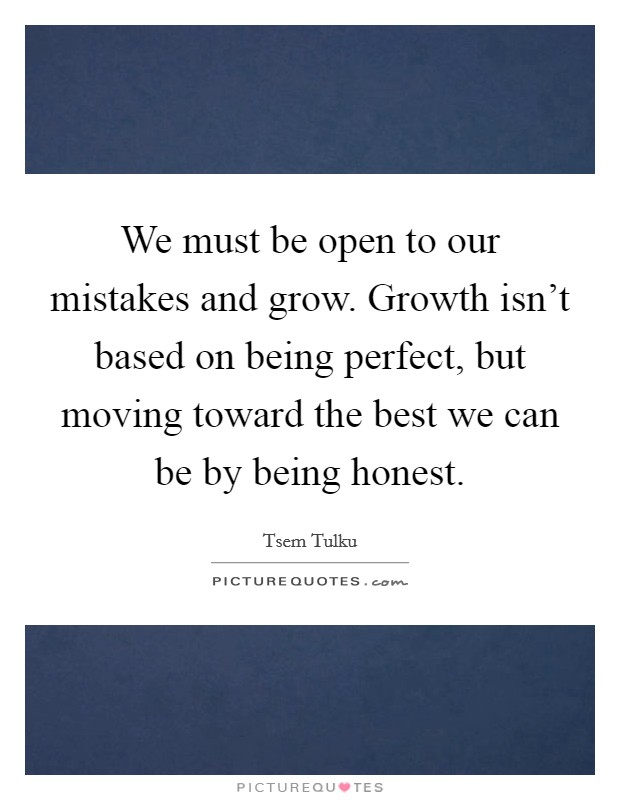 We must be open to our mistakes and grow. Growth isn't based on being perfect, but moving toward the best we can be by being honest. Picture Quote #1