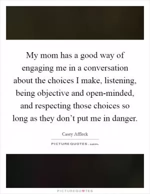 My mom has a good way of engaging me in a conversation about the choices I make, listening, being objective and open-minded, and respecting those choices so long as they don’t put me in danger Picture Quote #1