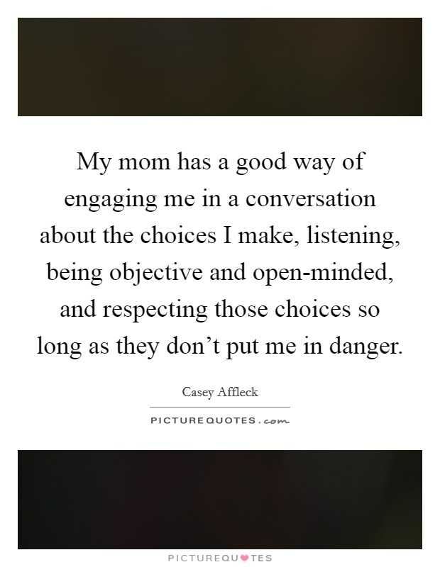 My mom has a good way of engaging me in a conversation about the choices I make, listening, being objective and open-minded, and respecting those choices so long as they don't put me in danger. Picture Quote #1
