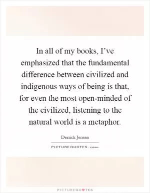 In all of my books, I’ve emphasized that the fundamental difference between civilized and indigenous ways of being is that, for even the most open-minded of the civilized, listening to the natural world is a metaphor Picture Quote #1