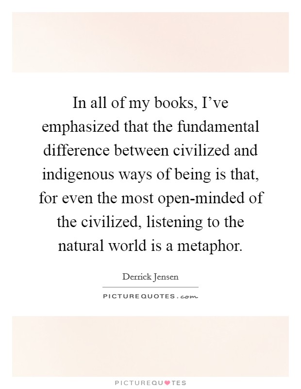 In all of my books, I've emphasized that the fundamental difference between civilized and indigenous ways of being is that, for even the most open-minded of the civilized, listening to the natural world is a metaphor. Picture Quote #1