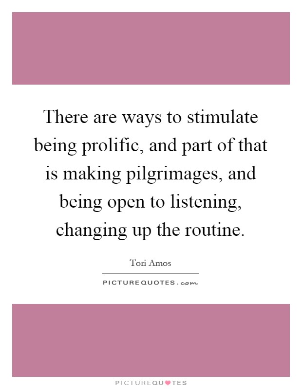 There are ways to stimulate being prolific, and part of that is making pilgrimages, and being open to listening, changing up the routine. Picture Quote #1