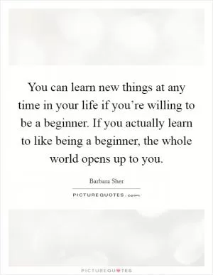 You can learn new things at any time in your life if you’re willing to be a beginner. If you actually learn to like being a beginner, the whole world opens up to you Picture Quote #1