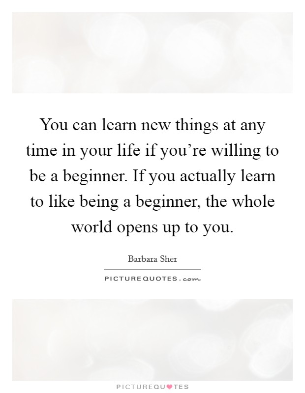 You can learn new things at any time in your life if you're willing to be a beginner. If you actually learn to like being a beginner, the whole world opens up to you. Picture Quote #1