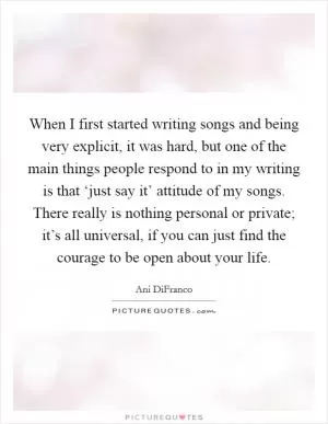 When I first started writing songs and being very explicit, it was hard, but one of the main things people respond to in my writing is that ‘just say it’ attitude of my songs. There really is nothing personal or private; it’s all universal, if you can just find the courage to be open about your life Picture Quote #1